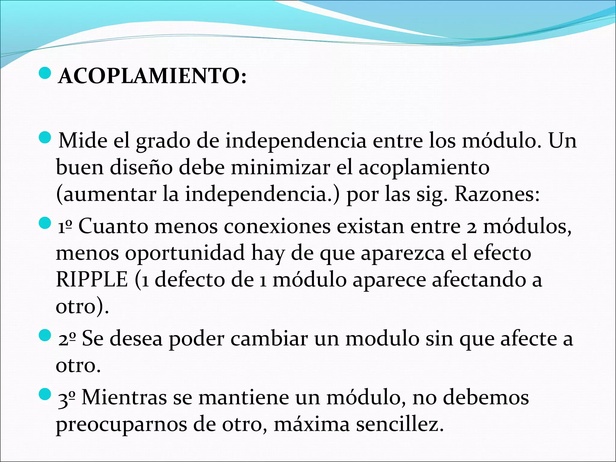 ACOPLAMIENTO:


Mide el grado de independencia entre los módulo. Un
 buen diseño debe minimizar el acoplamiento
 (aumentar la independencia.) por las sig. Razones:
1º Cuanto menos conexiones existan entre 2 módulos,
 menos oportunidad hay de que aparezca el efecto
 RIPPLE (1 defecto de 1 módulo aparece afectando a
 otro).
2º Se desea poder cambiar un modulo sin que afecte a
 otro.
3º Mientras se mantiene un módulo, no debemos
 preocuparnos de otro, máxima sencillez.
 