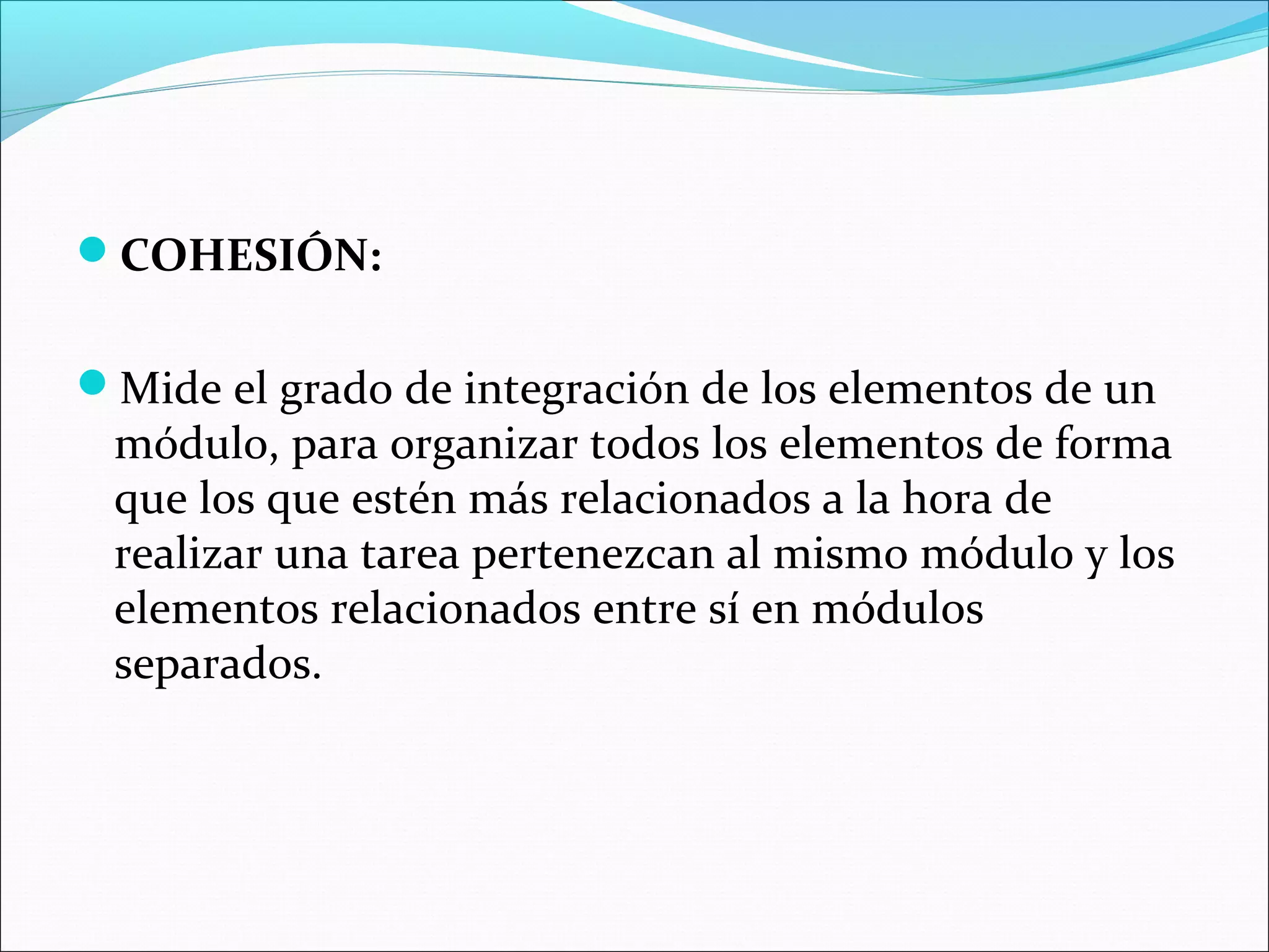 COHESIÓN:


Mide el grado de integración de los elementos de un
 módulo, para organizar todos los elementos de forma
 que los que estén más relacionados a la hora de
 realizar una tarea pertenezcan al mismo módulo y los
 elementos relacionados entre sí en módulos
 separados.
 