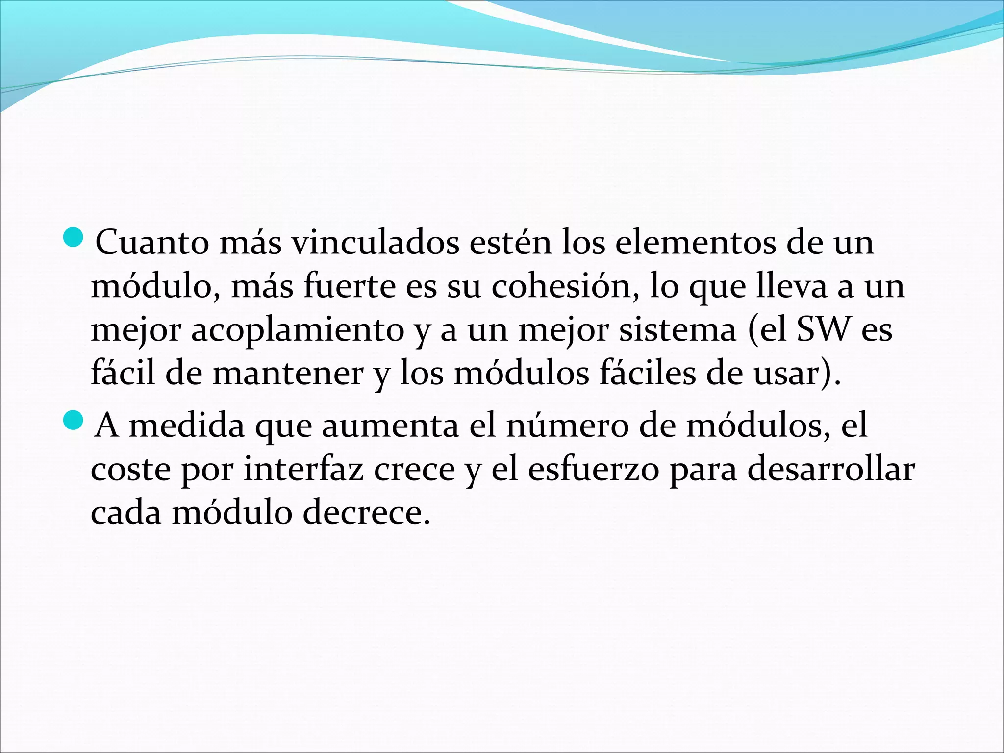 Cuanto más vinculados estén los elementos de un
 módulo, más fuerte es su cohesión, lo que lleva a un
 mejor acoplamiento y a un mejor sistema (el SW es
 fácil de mantener y los módulos fáciles de usar).
A medida que aumenta el número de módulos, el
 coste por interfaz crece y el esfuerzo para desarrollar
 cada módulo decrece.
 