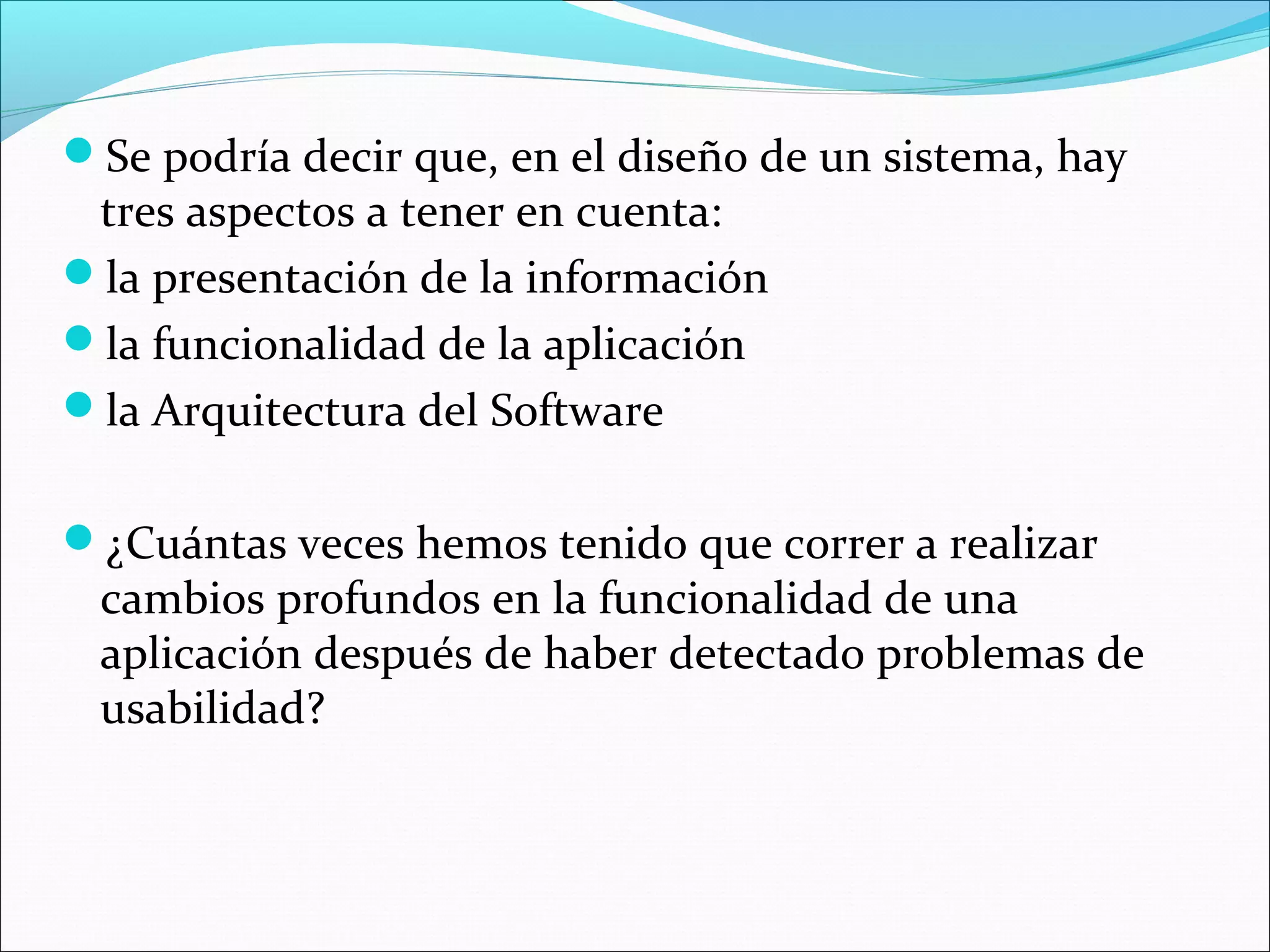 Se podría decir que, en el diseño de un sistema, hay
 tres aspectos a tener en cuenta:
la presentación de la información
la funcionalidad de la aplicación
la Arquitectura del Software


¿Cuántas veces hemos tenido que correr a realizar
 cambios profundos en la funcionalidad de una
 aplicación después de haber detectado problemas de
 usabilidad?
 