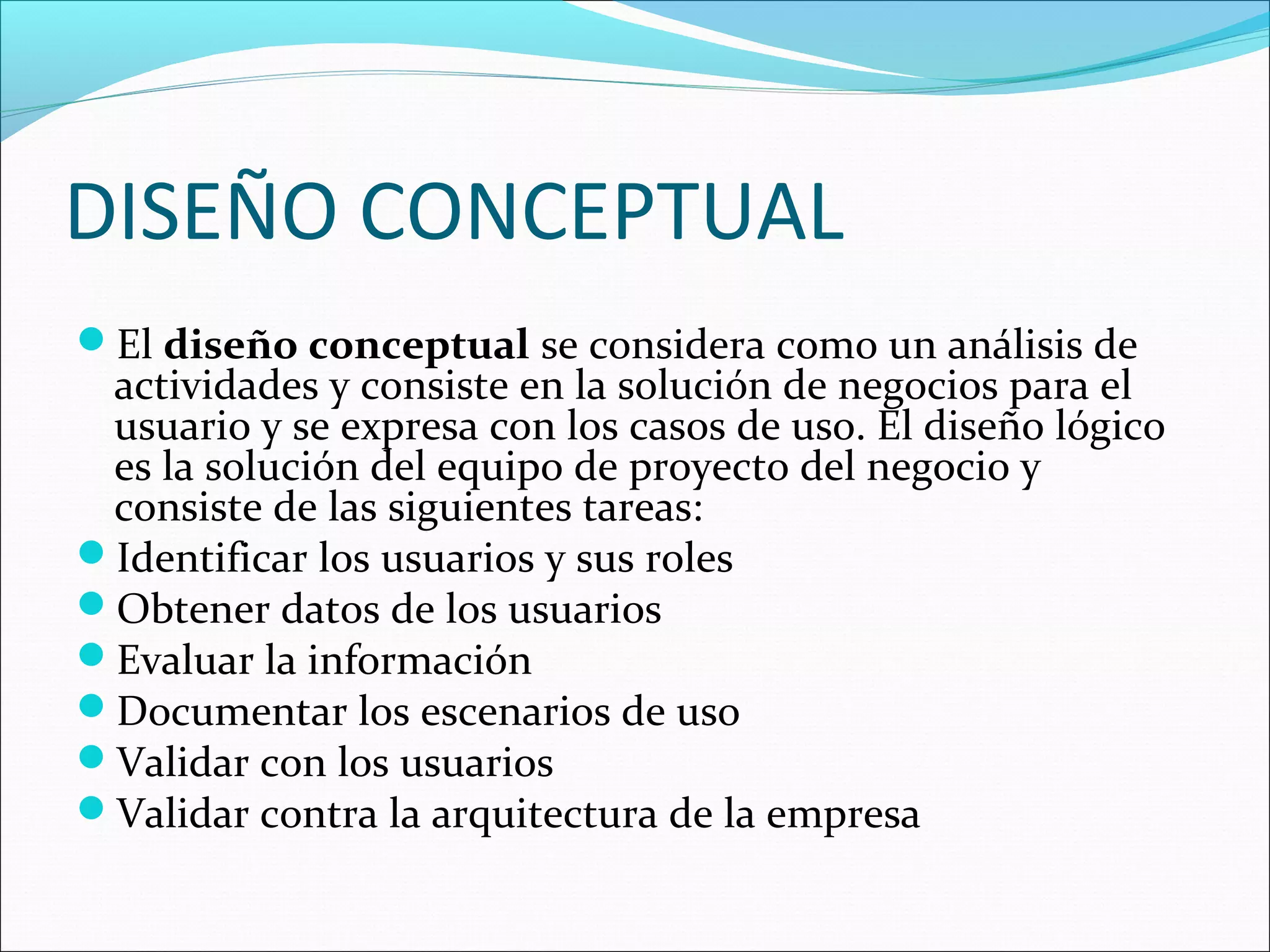 DISEÑO CONCEPTUAL
El diseño conceptual se considera como un análisis de
 actividades y consiste en la solución de negocios para el
 usuario y se expresa con los casos de uso. El diseño lógico
 es la solución del equipo de proyecto del negocio y
 consiste de las siguientes tareas:
Identificar los usuarios y sus roles
Obtener datos de los usuarios
Evaluar la información
Documentar los escenarios de uso
Validar con los usuarios
Validar contra la arquitectura de la empresa
 
