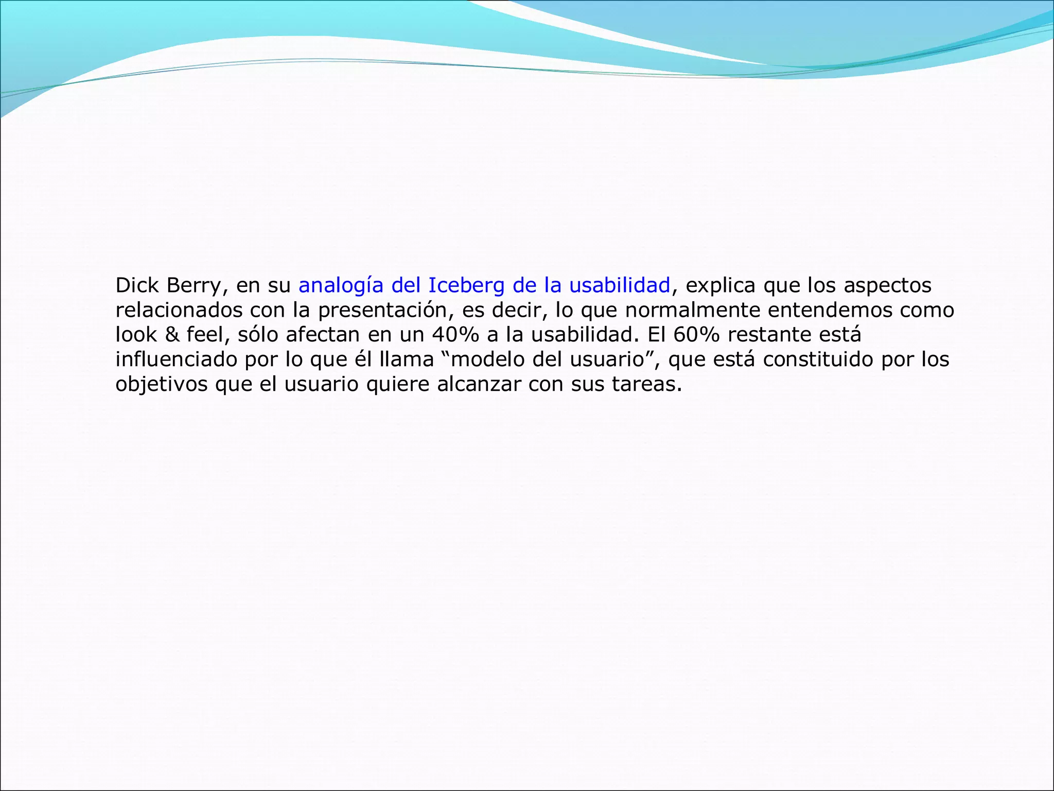 Dick Berry, en su analogía del Iceberg de la usabilidad, explica que los aspectos
relacionados con la presentación, es decir, lo que normalmente entendemos como
look & feel, sólo afectan en un 40% a la usabilidad. El 60% restante está
influenciado por lo que él llama “modelo del usuario”, que está constituido por los
objetivos que el usuario quiere alcanzar con sus tareas.
 