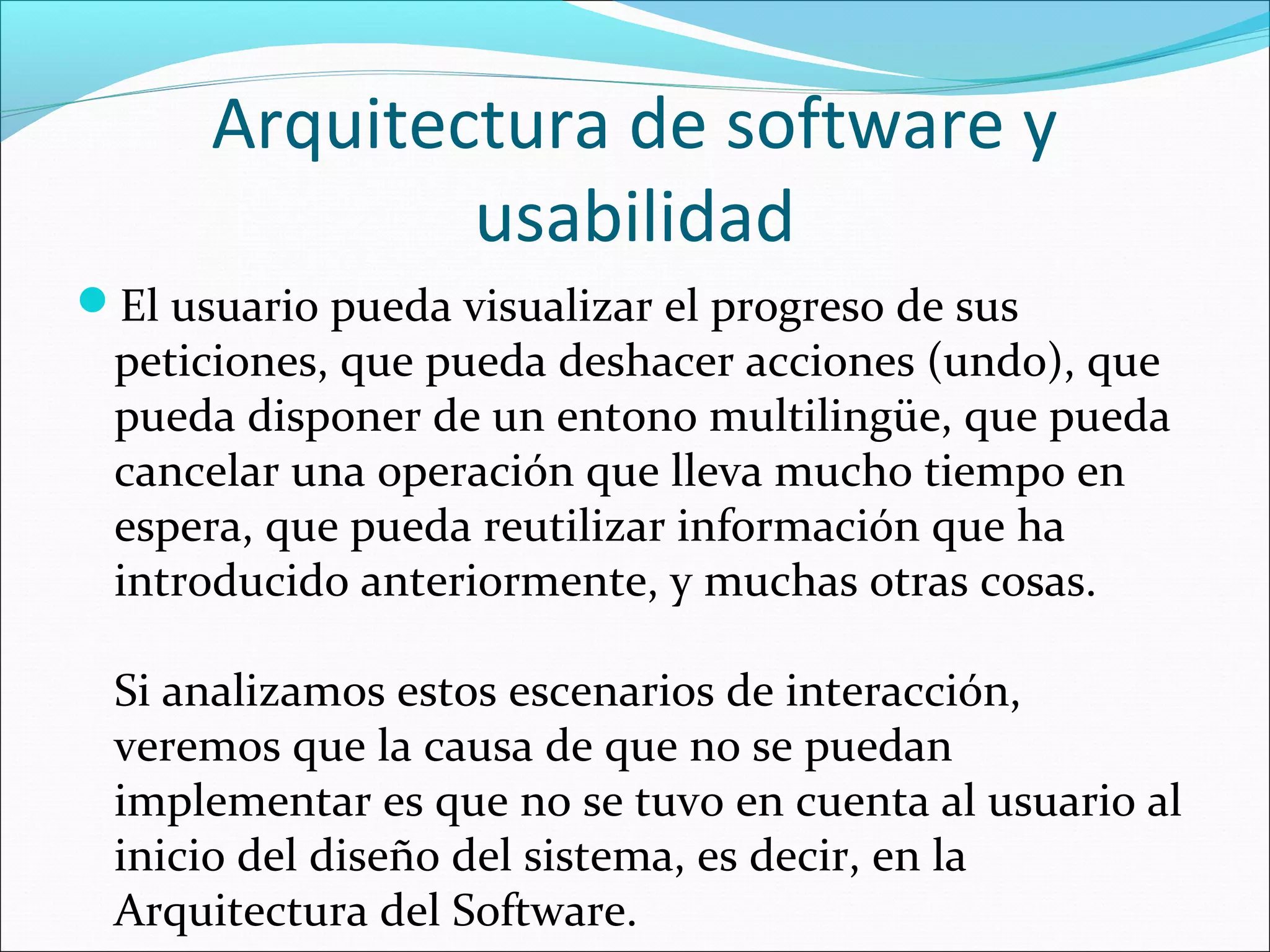 Arquitectura de software y
              usabilidad
El usuario pueda visualizar el progreso de sus
 peticiones, que pueda deshacer acciones (undo), que
 pueda disponer de un entono multilingüe, que pueda
 cancelar una operación que lleva mucho tiempo en
 espera, que pueda reutilizar información que ha
 introducido anteriormente, y muchas otras cosas.

 Si analizamos estos escenarios de interacción,
 veremos que la causa de que no se puedan
 implementar es que no se tuvo en cuenta al usuario al
 inicio del diseño del sistema, es decir, en la
 Arquitectura del Software.
 