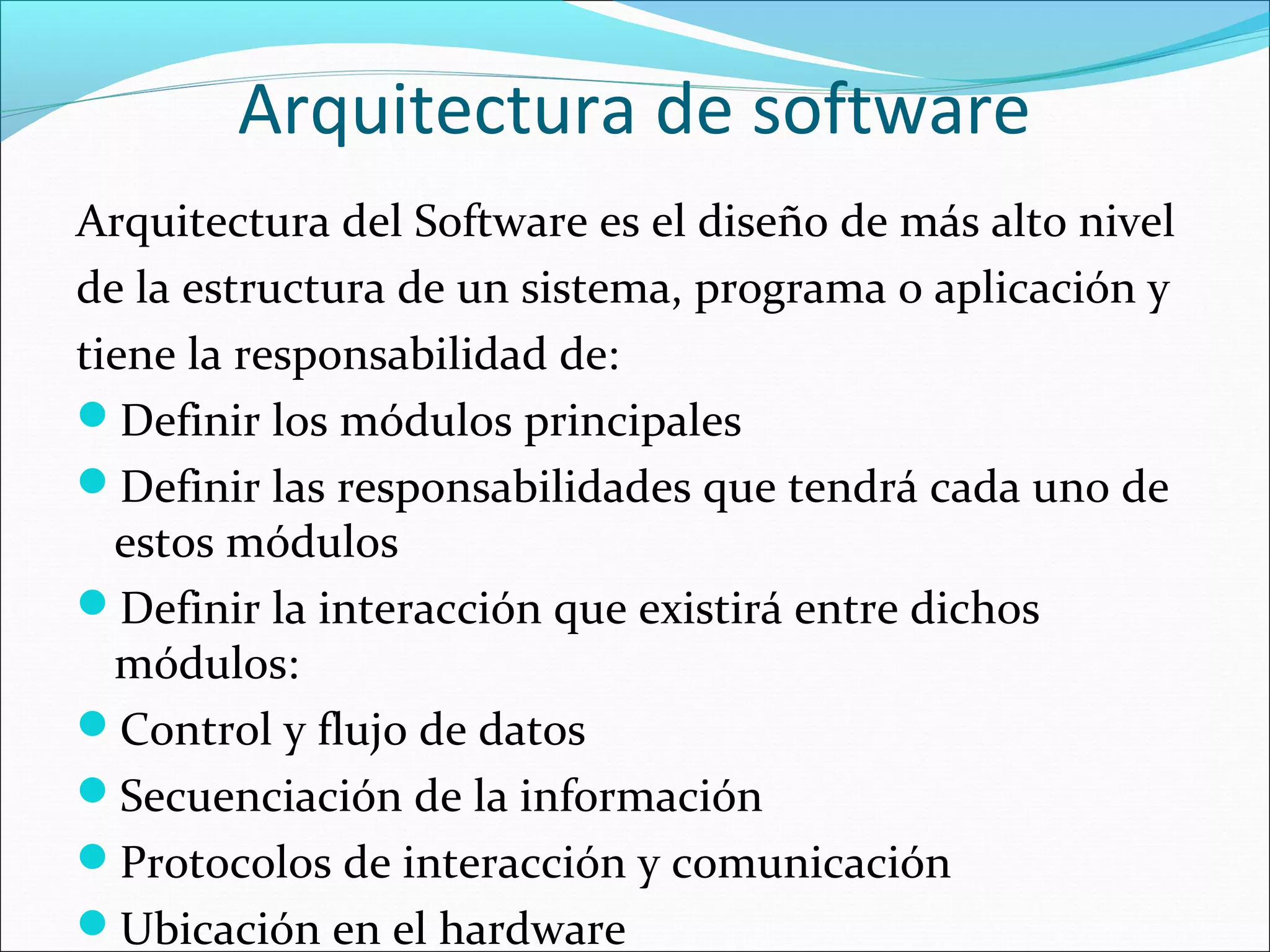 Arquitectura de software
Arquitectura del Software es el diseño de más alto nivel
de la estructura de un sistema, programa o aplicación y
tiene la responsabilidad de:
Definir los módulos principales
Definir las responsabilidades que tendrá cada uno de
  estos módulos
Definir la interacción que existirá entre dichos
  módulos:
Control y flujo de datos
Secuenciación de la información
Protocolos de interacción y comunicación
Ubicación en el hardware
 