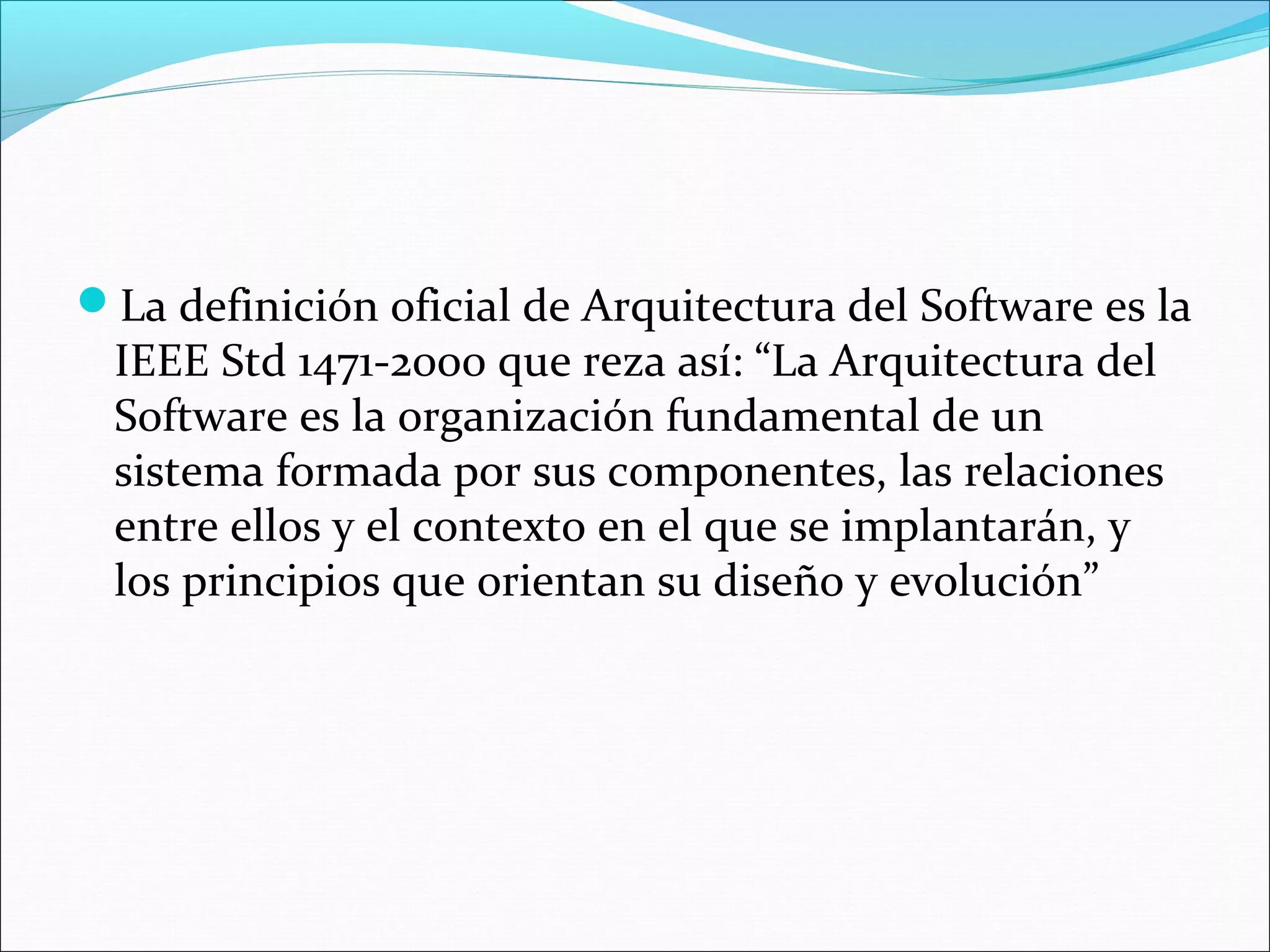 La definición oficial de Arquitectura del Software es la
 IEEE Std 1471-2000 que reza así: “La Arquitectura del
 Software es la organización fundamental de un
 sistema formada por sus componentes, las relaciones
 entre ellos y el contexto en el que se implantarán, y
 los principios que orientan su diseño y evolución”
 