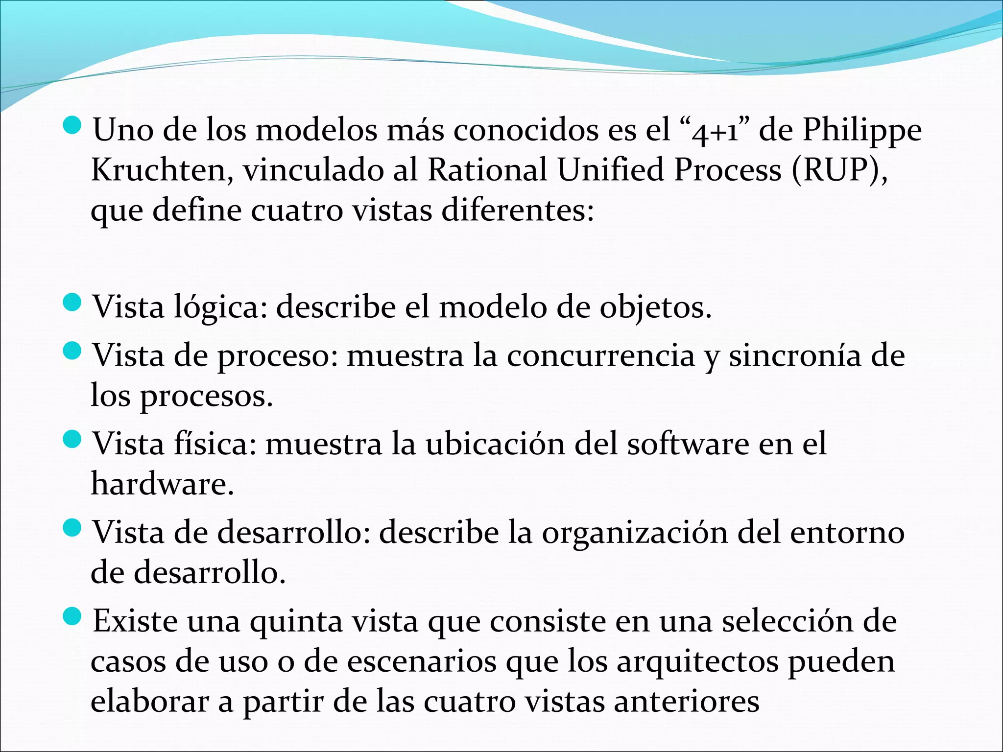 Uno de los modelos más conocidos es el “4+1” de Philippe
  Kruchten, vinculado al Rational Unified Process (RUP),
  que define cuatro vistas diferentes:

Vista lógica: describe el modelo de objetos.
Vista de proceso: muestra la concurrencia y sincronía de
 los procesos.
Vista física: muestra la ubicación del software en el
 hardware.
Vista de desarrollo: describe la organización del entorno
 de desarrollo.
Existe una quinta vista que consiste en una selección de
 casos de uso o de escenarios que los arquitectos pueden
 elaborar a partir de las cuatro vistas anteriores
 