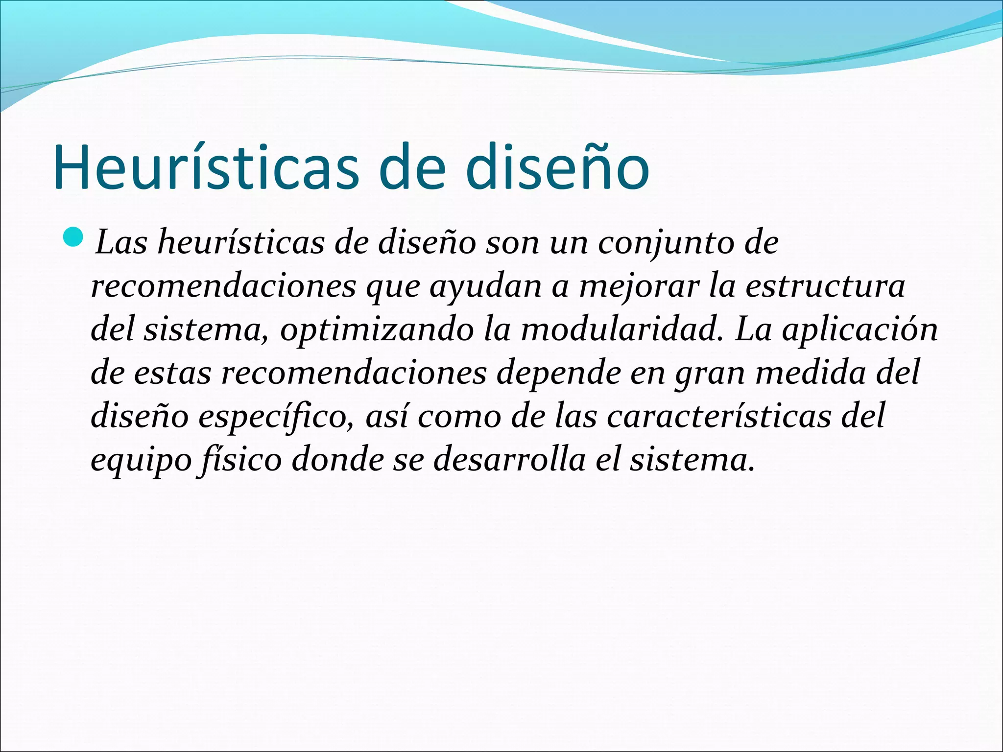 Heurísticas de diseño
Las heurísticas de diseño son un conjunto de
 recomendaciones que ayudan a mejorar la estructura
 del sistema, optimizando la modularidad. La aplicación
 de estas recomendaciones depende en gran medida del
 diseño específico, así como de las características del
 equipo físico donde se desarrolla el sistema.
 