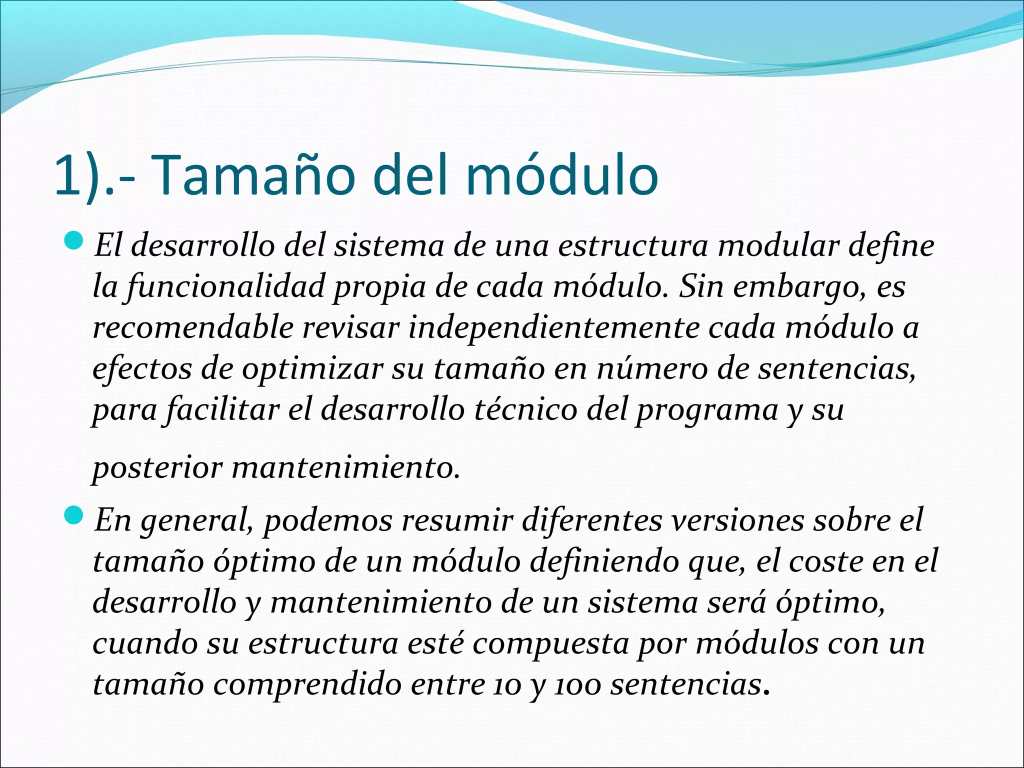 1).- Tamaño del módulo
El desarrollo del sistema de una estructura modular define
  la funcionalidad propia de cada módulo. Sin embargo, es
  recomendable revisar independientemente cada módulo a
  efectos de optimizar su tamaño en número de sentencias,
  para facilitar el desarrollo técnico del programa y su
 posterior mantenimiento.
En general, podemos resumir diferentes versiones sobre el
 tamaño óptimo de un módulo definiendo que, el coste en el
 desarrollo y mantenimiento de un sistema será óptimo,
 cuando su estructura esté compuesta por módulos con un
 tamaño comprendido entre 10 y 100 sentencias.
 