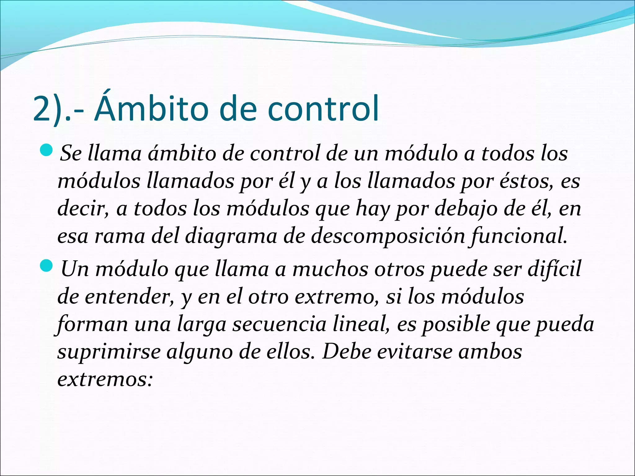 2).- Ámbito de control
Se llama ámbito de control de un módulo a todos los
 módulos llamados por él y a los llamados por éstos, es
 decir, a todos los módulos que hay por debajo de él, en
 esa rama del diagrama de descomposición funcional.
Un módulo que llama a muchos otros puede ser difícil
 de entender, y en el otro extremo, si los módulos
 forman una larga secuencia lineal, es posible que pueda
 suprimirse alguno de ellos. Debe evitarse ambos
 extremos:
 