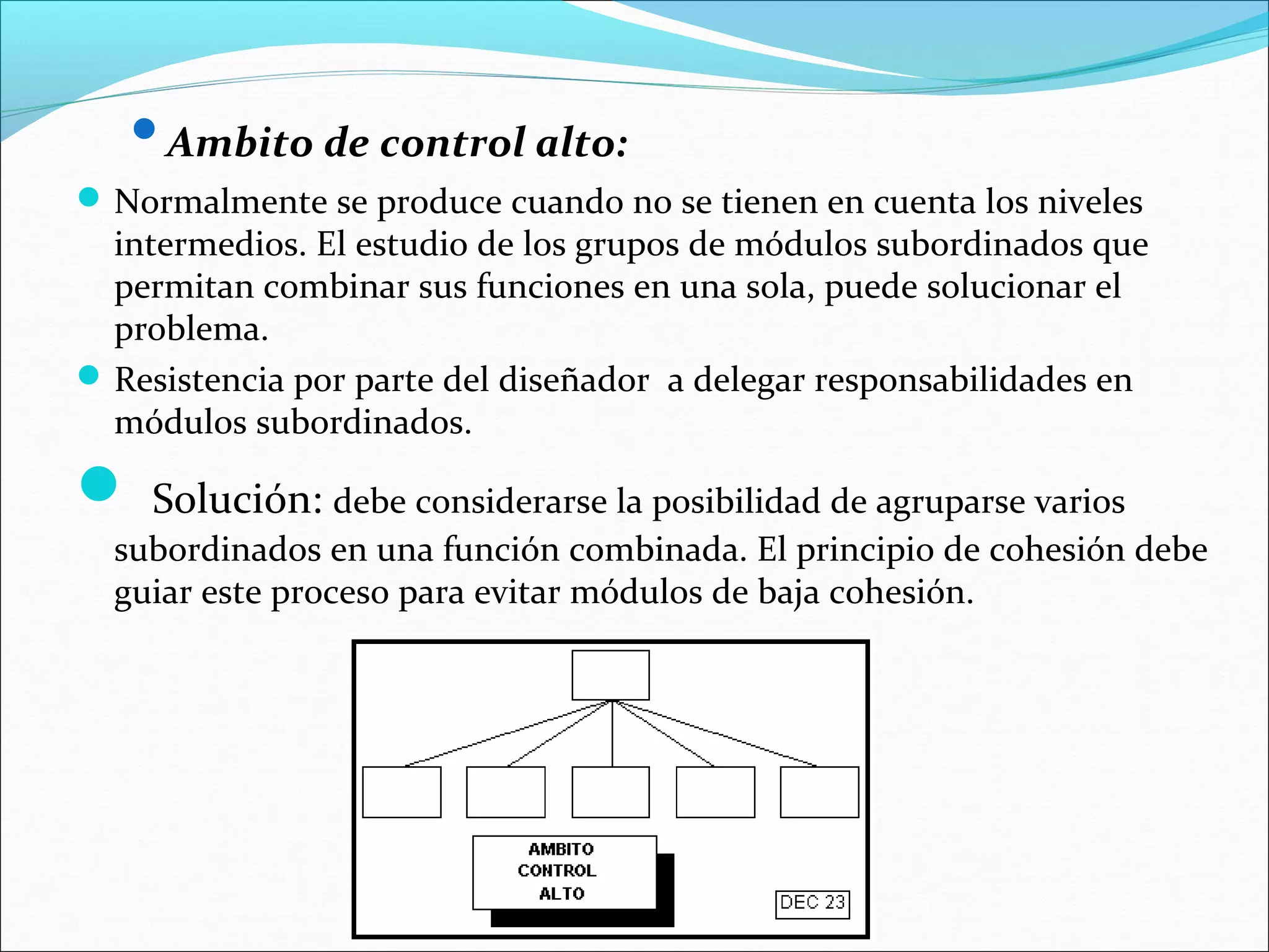 Ambito de control alto:
 Normalmente se produce cuando no se tienen en cuenta los niveles
  intermedios. El estudio de los grupos de módulos subordinados que
  permitan combinar sus funciones en una sola, puede solucionar el
  problema.
 Resistencia por parte del diseñador a delegar responsabilidades en
  módulos subordinados.

 Solución: debe considerarse la posibilidad de agruparse varios
  subordinados en una función combinada. El principio de cohesión debe
  guiar este proceso para evitar módulos de baja cohesión.
 