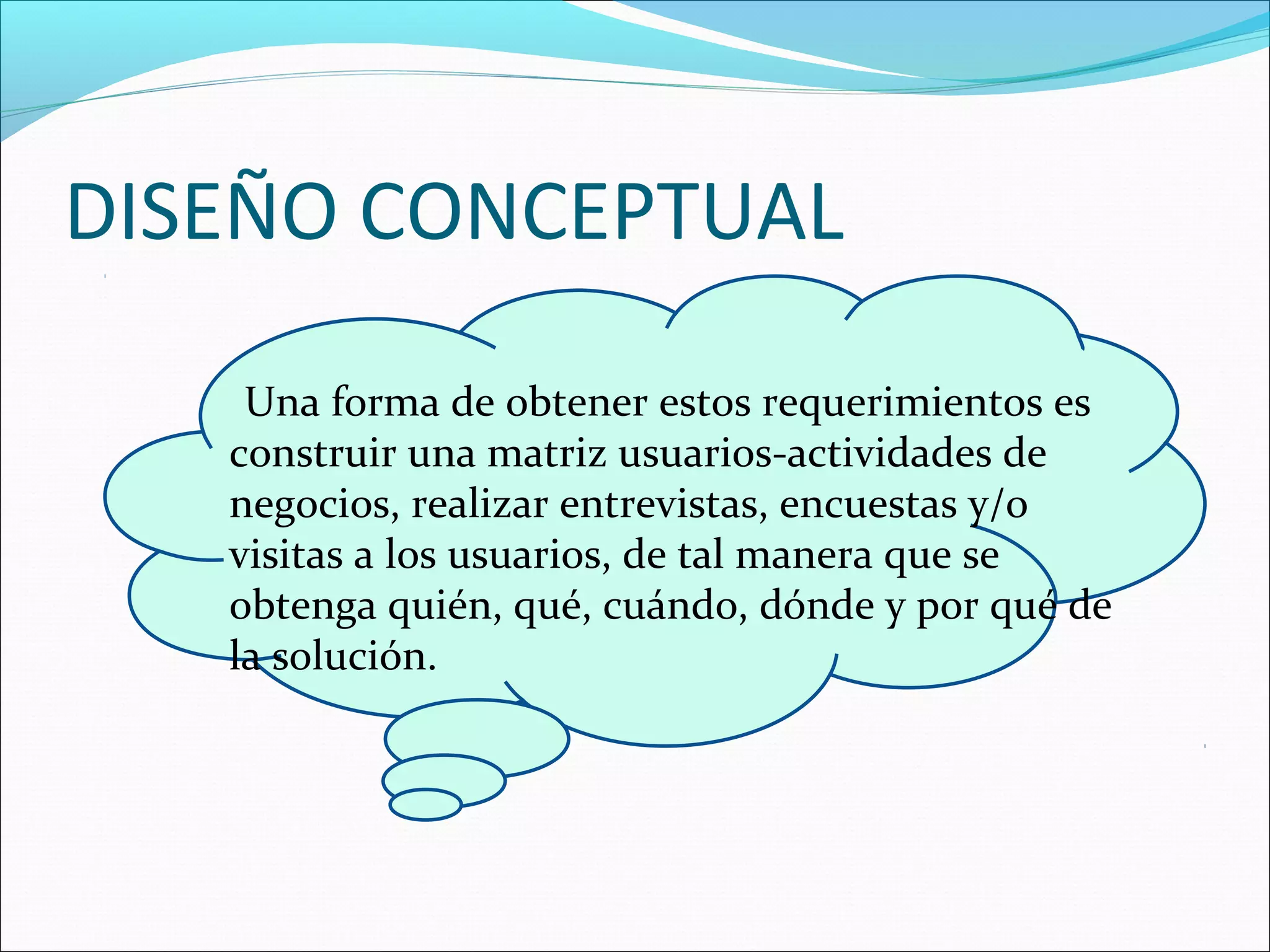 DISEÑO CONCEPTUAL

    Una forma de obtener estos requerimientos es
   construir una matriz usuarios-actividades de
   negocios, realizar entrevistas, encuestas y/o
   visitas a los usuarios, de tal manera que se
   obtenga quién, qué, cuándo, dónde y por qué de
   la solución.
 
