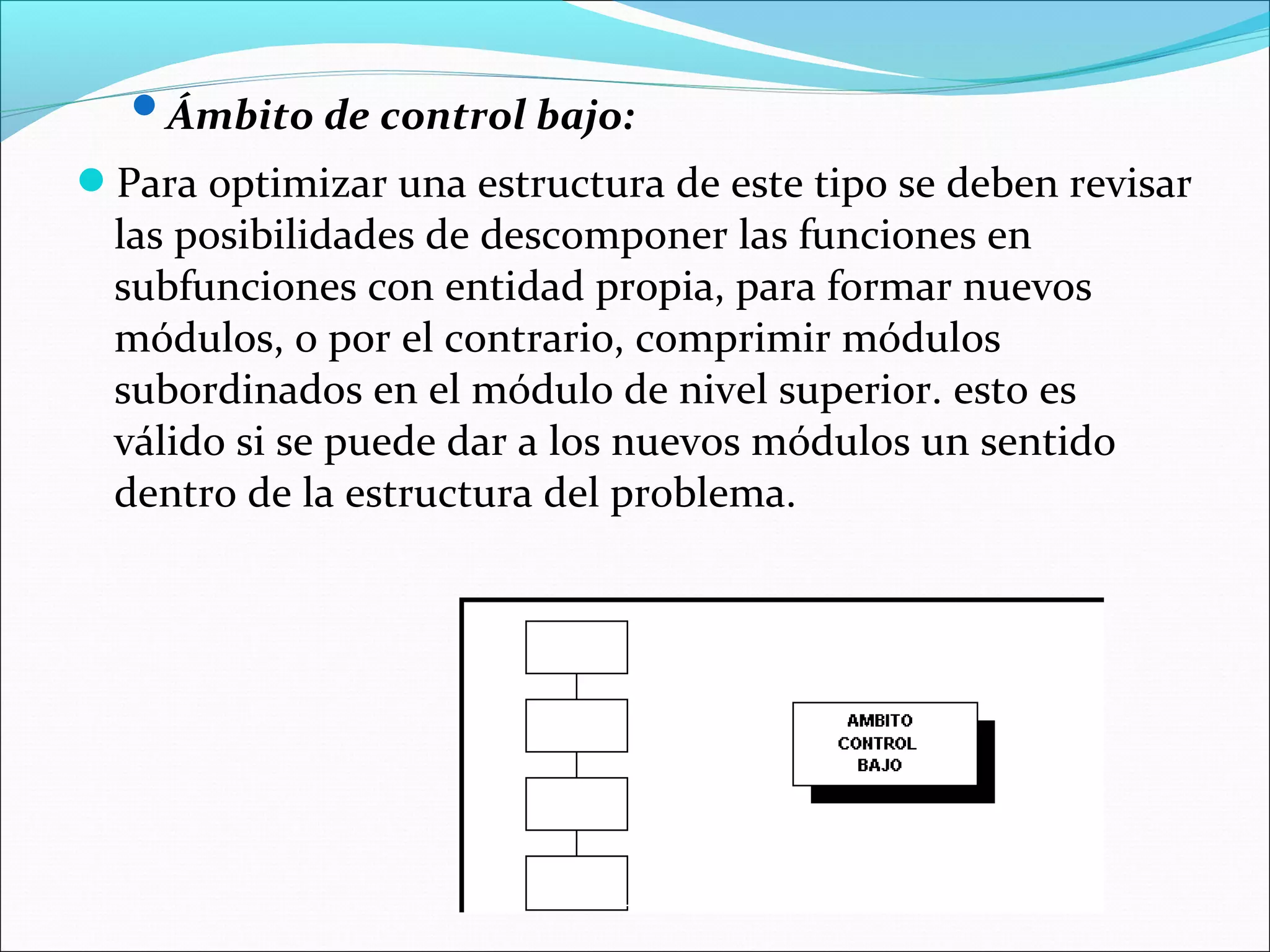 Ámbito de control bajo:

Para optimizar una estructura de este tipo se deben revisar
  las posibilidades de descomponer las funciones en
  subfunciones con entidad propia, para formar nuevos
  módulos, o por el contrario, comprimir módulos
  subordinados en el módulo de nivel superior. esto es
  válido si se puede dar a los nuevos módulos un sentido
  dentro de la estructura del problema.
 