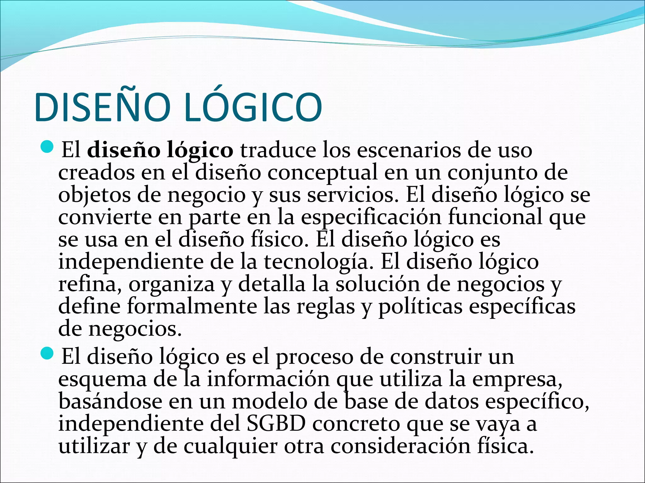 DISEÑO LÓGICO
El diseño lógico traduce los escenarios de uso
 creados en el diseño conceptual en un conjunto de
 objetos de negocio y sus servicios. El diseño lógico se
 convierte en parte en la especificación funcional que
 se usa en el diseño físico. El diseño lógico es
 independiente de la tecnología. El diseño lógico
 refina, organiza y detalla la solución de negocios y
 define formalmente las reglas y políticas específicas
 de negocios.
El diseño lógico es el proceso de construir un
 esquema de la información que utiliza la empresa,
 basándose en un modelo de base de datos específico,
 independiente del SGBD concreto que se vaya a
 utilizar y de cualquier otra consideración física.
 