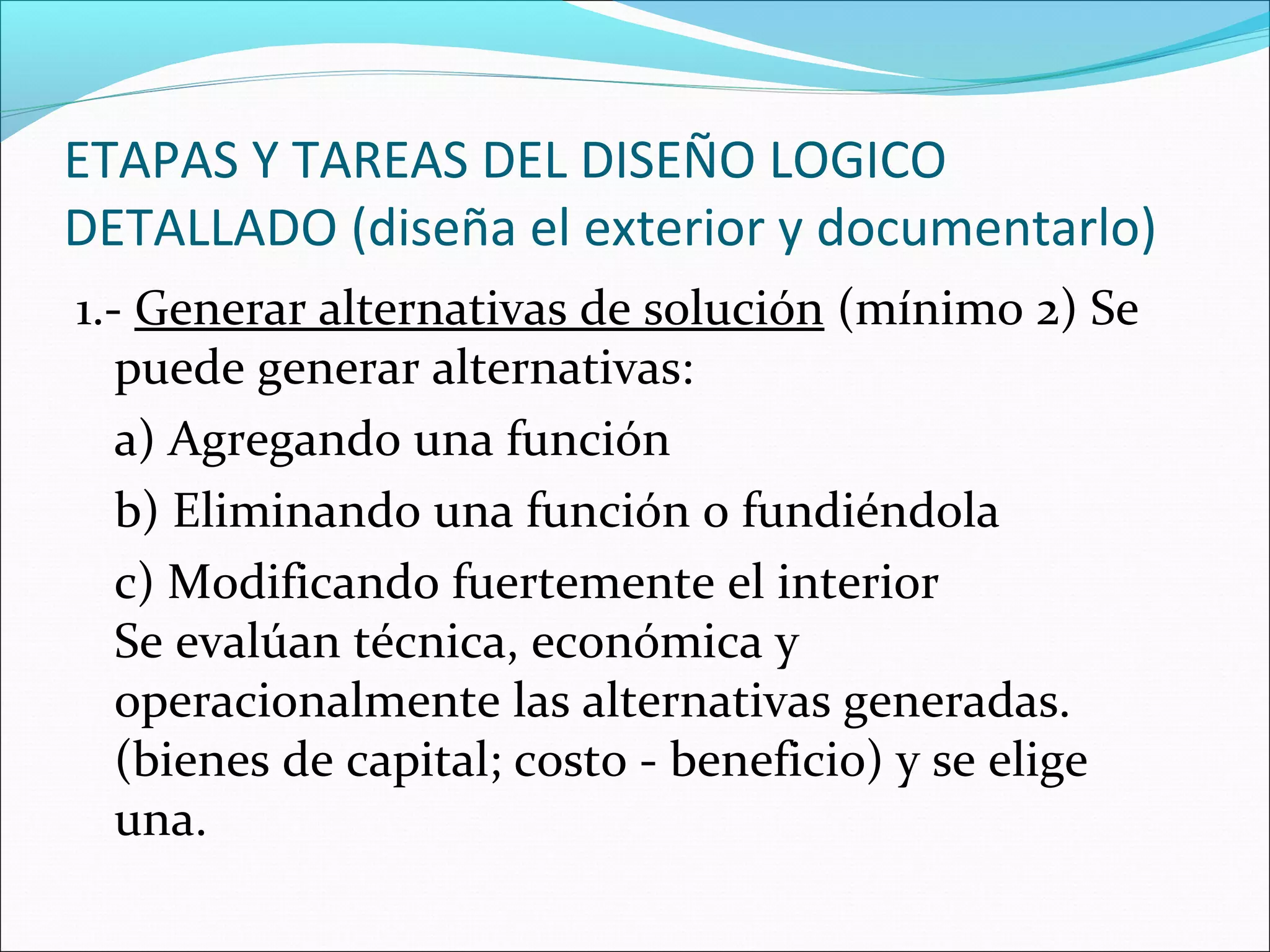 ETAPAS Y TAREAS DEL DISEÑO LOGICO
DETALLADO (diseña el exterior y documentarlo)
1.- Generar alternativas de solución (mínimo 2) Se
   puede generar alternativas:
   a) Agregando una función
   b) Eliminando una función o fundiéndola
   c) Modificando fuertemente el interior
   Se evalúan técnica, económica y
   operacionalmente las alternativas generadas.
   (bienes de capital; costo - beneficio) y se elige
   una.
 