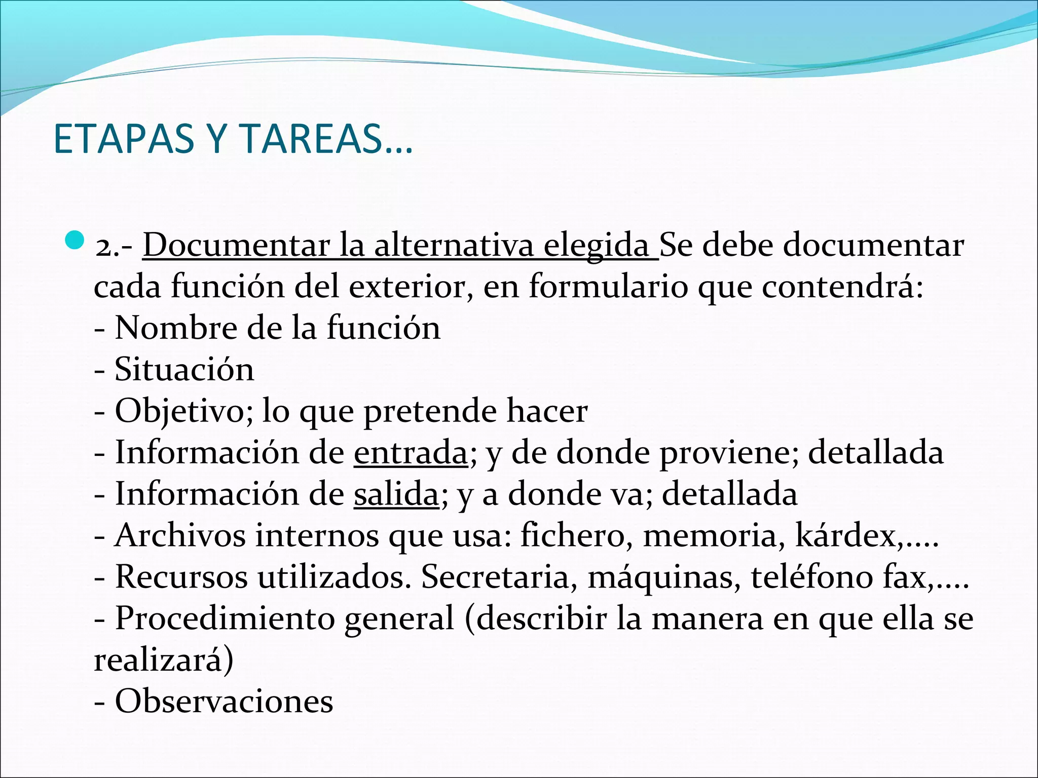 ETAPAS Y TAREAS…

2.- Documentar la alternativa elegida Se debe documentar
 cada función del exterior, en formulario que contendrá:
 - Nombre de la función
 - Situación
 - Objetivo; lo que pretende hacer
 - Información de entrada; y de donde proviene; detallada
 - Información de salida; y a donde va; detallada
 - Archivos internos que usa: fichero, memoria, kárdex,....
 - Recursos utilizados. Secretaria, máquinas, teléfono fax,....
 - Procedimiento general (describir la manera en que ella se
 realizará)
 - Observaciones
 
