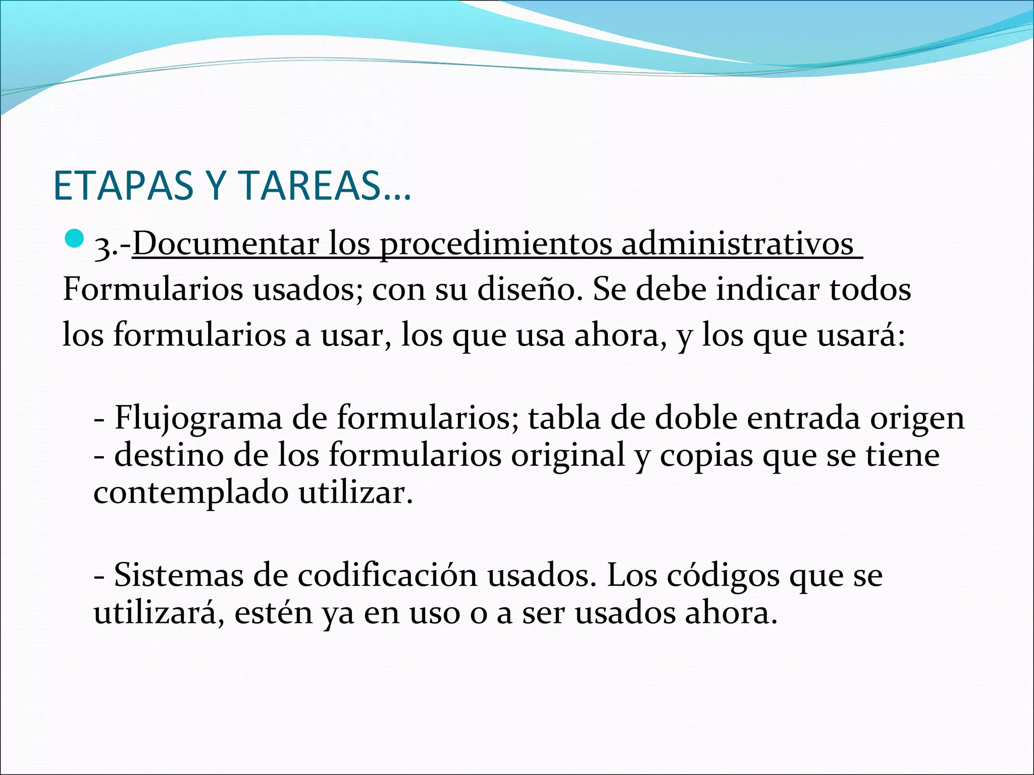 ETAPAS Y TAREAS…
3.-Documentar los procedimientos administrativos
Formularios usados; con su diseño. Se debe indicar todos
los formularios a usar, los que usa ahora, y los que usará:

  - Flujograma de formularios; tabla de doble entrada origen
  - destino de los formularios original y copias que se tiene
  contemplado utilizar.

  - Sistemas de codificación usados. Los códigos que se
  utilizará, estén ya en uso o a ser usados ahora.
 