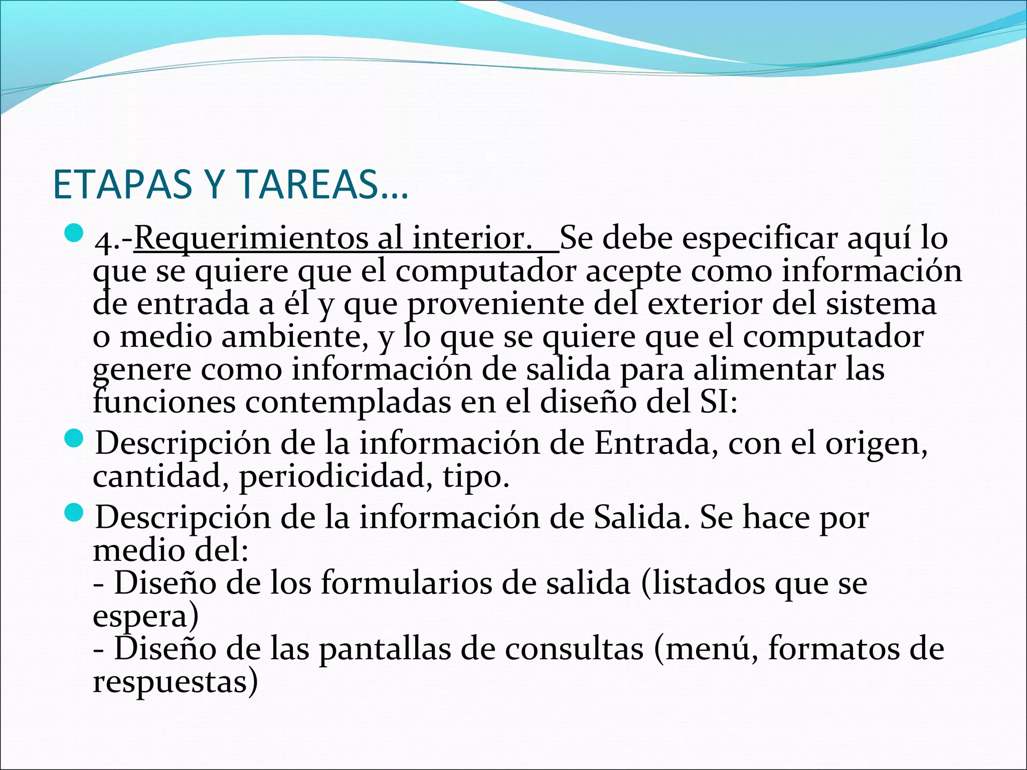 ETAPAS Y TAREAS…
4.-Requerimientos al interior. Se debe especificar aquí lo
 que se quiere que el computador acepte como información
 de entrada a él y que proveniente del exterior del sistema
 o medio ambiente, y lo que se quiere que el computador
 genere como información de salida para alimentar las
 funciones contempladas en el diseño del SI:
Descripción de la información de Entrada, con el origen,
 cantidad, periodicidad, tipo.
Descripción de la información de Salida. Se hace por
 medio del:
 - Diseño de los formularios de salida (listados que se
 espera)
 - Diseño de las pantallas de consultas (menú, formatos de
 respuestas)
 