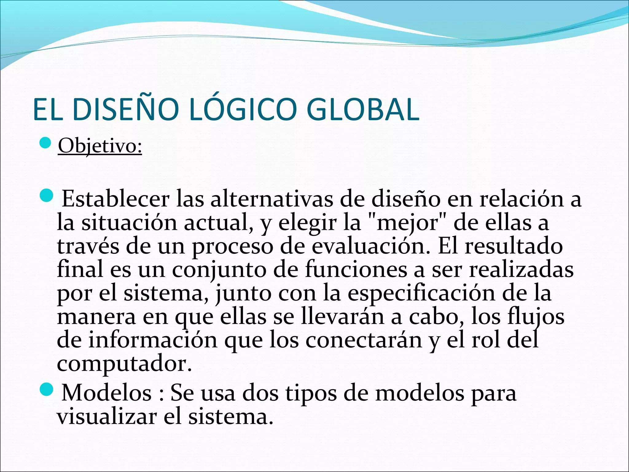 EL DISEÑO LÓGICO GLOBAL
Objetivo:

Establecer las alternativas de diseño en relación a
 la situación actual, y elegir la "mejor" de ellas a
 través de un proceso de evaluación. El resultado
 final es un conjunto de funciones a ser realizadas
 por el sistema, junto con la especificación de la
 manera en que ellas se llevarán a cabo, los flujos
 de información que los conectarán y el rol del
 computador.
Modelos : Se usa dos tipos de modelos para
 visualizar el sistema.
 
