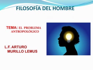 FILOSOFÍA DEL HOMBRE


TEMA: EL PROBLEMA
  ANTROPOLÓGICO




L.F. ARTURO
  MURILLO LEMUS
 