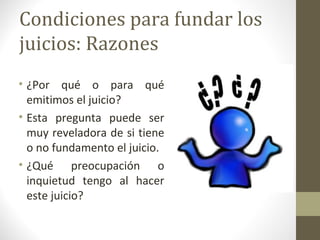 Condiciones para fundar los
juicios: Razones
• ¿Por qué o para qué
  emitimos el juicio?
• Esta pregunta puede ser
  muy reveladora de si tiene
  o no fundamento el juicio.
• ¿Qué preocupación o
  inquietud tengo al hacer
  este juicio?
 