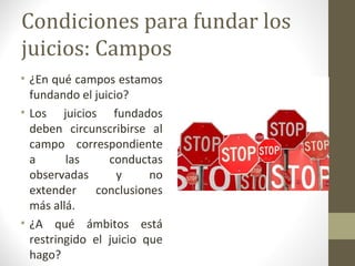 Condiciones para fundar los
juicios: Campos
• ¿En qué campos estamos
  fundando el juicio?
• Los juicios fundados
  deben circunscribirse al
  campo correspondiente
  a      las     conductas
  observadas       y     no
  extender    conclusiones
  más allá.
• ¿A qué ámbitos está
  restringido el juicio que
  hago?
 