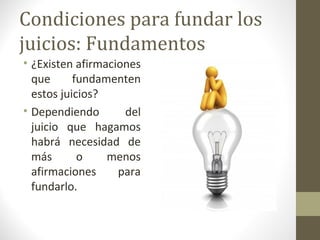 Condiciones para fundar los
juicios: Fundamentos
• ¿Existen afirmaciones
  que      fundamenten
  estos juicios?
• Dependiendo       del
  juicio que hagamos
  habrá necesidad de
  más       o    menos
  afirmaciones     para
  fundarlo.
 