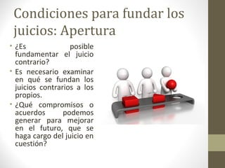 Condiciones para fundar los
 juicios: Apertura
• ¿Es              posible
  fundamentar el juicio
  contrario?
• Es necesario examinar
  en qué se fundan los
  juicios contrarios a los
  propios.
• ¿Qué compromisos o
  acuerdos       podemos
  generar para mejorar
  en el futuro, que se
  haga cargo del juicio en
  cuestión?
 