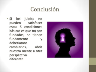Conclusión
• Si los juicios no
  pueden      satisfacer
  estas 5 condiciones
  básicas es que no son
  fundados, no tienen
  fundamento           y
  deberíamos
  cambiarlos,      abrir
  nuestra mente a otra
  perspectiva
  diferente.
 