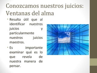 Conozcamos nuestros juicios:
Ventanas del alma
• Resulta útil que al
  identificar nuestros
  juicios               y
  particularmente
  nuestros        juicios
  maestros.
• Es         importante
  examinar qué es lo
  que      revela      de
  nuestra manera de
  pensar.
 