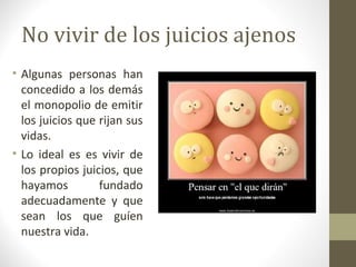 No vivir de los juicios ajenos
• Algunas personas han
  concedido a los demás
  el monopolio de emitir
  los juicios que rijan sus
  vidas.
• Lo ideal es es vivir de
  los propios juicios, que
  hayamos         fundado
  adecuadamente y que
  sean los que guíen
  nuestra vida.
 