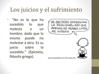 Los juicios y el sufrimiento
• “No es lo que ha
 sucedido lo que
 molesta       a    un
 hombre, dado que lo
 mismo puede no
 molestar a otro. Es su
 juicio     sobre    lo
 sucedido.” (Epicteto,
 filósofo griego).
 