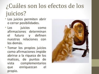 ¿Cuáles son los efectos de los
juicios?
• Los juicios permiten abrir
  o cerrar posibilidades.
• Los       juicios     como
  afirmaciones determinan
  el futuro y definen
  nuestras relaciones con
  los demás.
• Tomar los propios juicios
  como afirmaciones impide
  abrirse a la riqueza de los
  matices, de puntos de
  vista     complementarios
  que      enriquezcan     el
  propio.
 