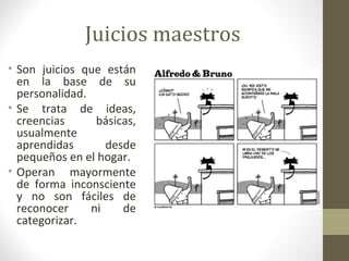 Juicios maestros
• Son juicios que están
  en la base de su
  personalidad.
• Se trata de ideas,
  creencias      básicas,
  usualmente
  aprendidas       desde
  pequeños en el hogar.
• Operan mayormente
  de forma inconsciente
  y no son fáciles de
  reconocer     ni    de
  categorizar.
 