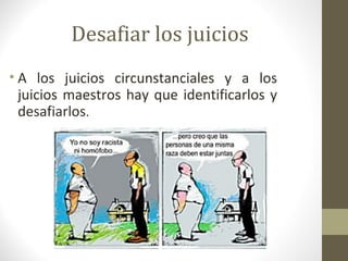 Desafiar los juicios
• A los juicios circunstanciales y a los
  juicios maestros hay que identificarlos y
  desafiarlos.
 