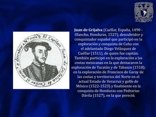 Juan de Grijalva (Cuéllar, España, 1490 -
  Olancho, Honduras, 1527), descubridor y
  conquistador español que participó en la
     exploración y conquista de Cuba con
      el adelantado Diego Velázquez de
     Cuéllar (1511), de quien fue capitán.
  También participó en la exploración a las
  costas mexicanas en la que destacaron la
exploración de Yucatán y de Tabasco (1518);
 en la exploración de Francisco de Garay de
    las costas y territorios del Norte en el
     actual Estado de Veracruz y golfo de
   México (1522-1523) y finalmente en la
    conquista de Honduras con Pedrarias
       Dávila (1527), en la que pereció.
 