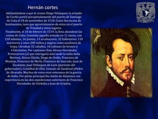 Hernán cortes
 Adelantándose a que le cesase Diego Velázquez, la armada
 de Cortés partió precipitadamente del puerto de Santiago
  de Cuba el 18 de noviembre de 1518. Como iba escasa de
bastimentos, tuvo que aprovisionarse de estos en el puerto
                  de Trinidad y otros lugares.
Finalmente, el 10 de febrero de 1519, la flota abandonó las
 costas de Cuba. Consistía aquella armada en 11 naves, con
518 infantes, 16 jinetes, 13 arcabuceros, 32 ballesteros, 110
  marineros y unos 200 indios y negros como auxiliares de
    tropa. Llevaban 32 caballos, 10 cañones de bronce y
     4 falconetes. Por capitanes iban Alonso Hernández
   Portocarrero (al que entregaría más tarde la india doña
    Marina), Alonso Dávila, Diego de Ordás, Francisco de
Montejo, Francisco de Morla, Francisco de Saucedo, Juan de
      Escalante, Juan Velázquez de León (pariente del
gobernador), Cristóbal de Olid, Gonzalo de Sandoval yPedro
 de Alvarado. Muchos de estos eran veteranos de la guerra
  de Italia. Por piloto principal iba Antón de Alaminos con
experiencia en las dos expediciones anteriores de Francisco
          Hernández de Córdoba y Juan de Grijalva.
 