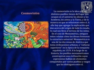 La cosmovisión es la idea que los
Cosmovisión     distintos pueblos tienen del lugar que
                 ocupan en el universo los dioses y los
                hombres, los astros y la Tierra, y de la
               manera en que se relacionan entre sí. A
                ello hay que agregar la explicación que
              dan acerca del origen de todo lo creado,
               lo cual nos lleva al terreno de los mitos.
                 En el caso de Mesoamérica, antiguos
              mitos relatan cómo los dioses formaron
              la estructura universal. Mesoamérica es
                 una de las dos zonas de América que
               tenía civilizaciones urbanas, o "culturas
               superiores" en la época de la conquista
                   española, en 1519. A lo largo de su
                historia, los pueblos mesoamericanos
                  construyeron una civilización cuyas
                    expresiones hablan de elementos
              compartidos por varios pueblos y rasgos
                       que los distinguen entre sí.
 