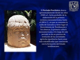 El Periodo Preclásico abarca
aproximadamente desde los años
  2500 a.C., fecha probable de la
     elaboración de la primera
 cerámica mesoamericana; hasta
el 200 d. C., en que se consuma la
caída de Cuicuilco y tiene lugar el
 florecimiento de Teotihuacán y
  los olmecas, la primera cultura
mesoamericana. A lo largo de este
    periodo se da un proceso de
    evolución de las sociedades
 agrícolas igualitarias hacia unas
más estratificadas que concluirán
    con la formación del Estado
            teotihuacano.
 