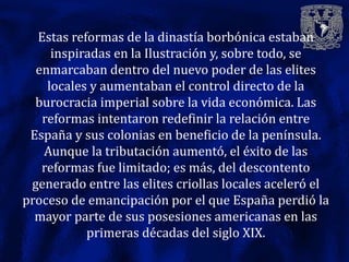 Estas reformas de la dinastía borbónica estaban
     inspiradas en la Ilustración y, sobre todo, se
  enmarcaban dentro del nuevo poder de las elites
    locales y aumentaban el control directo de la
  burocracia imperial sobre la vida económica. Las
   reformas intentaron redefinir la relación entre
 España y sus colonias en beneficio de la península.
   Aunque la tributación aumentó, el éxito de las
   reformas fue limitado; es más, del descontento
 generado entre las elites criollas locales aceleró el
proceso de emancipación por el que España perdió la
  mayor parte de sus posesiones americanas en las
           primeras décadas del siglo XIX.
 