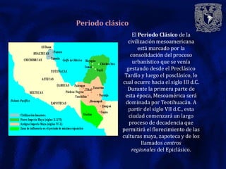 Periodo clásico
                  El Periodo Clásico de la
               civilización mesoamericana
                     está marcado por la
                 consolidación del proceso
                  urbanístico que se venía
               gestando desde el Preclásico
              Tardío y luego el posclásico, lo
             cual ocurre hacia el siglo III d.C.
               Durante la primera parte de
              esta época, Mesoamérica será
              dominada por Teotihuacán. A
                partir del siglo VII d.C., esta
                ciudad comenzará un largo
                proceso de decadencia que
             permitirá el florecimiento de las
             culturas maya, zapoteca y de los
                      llamados centros
                  regionales del Epiclásico.
 