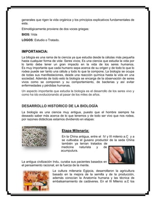 generales que rigen la vida orgánica y los principios explicativos fundamentales de
esta.
Etimológicamente proviene de dos voces griegas:
BIOS: Vida
LOGOS: Estudio o Tratado.
IMPORTANCIA:
La bilogía es una rama de la ciencia ya que estudia desde la células más pequeña
hasta cualquier forma de vida: Seres vivos; Es una ciencia que estudia la vida por
lo tanto debe tener un gran impacto en la vida de los seres humanos.
Es muy importante que cada humano sepa acerca de su origen y de todo lo que lo
rodea puede ser tanto una célula y todo lo que la compone; La biología se ocupa
de todas sus manifestaciones, desde una reacción química hasta la vida en una
sociedad. Además de todo esto la biología se encarga de la observación de seres
vivos como se componen y su comportamiento, de bacterias y así evitar
enfermedades y pérdidas humanas.
Un aspecto importante que estudia la biología es el desarrollo de los seres vivo y
como ha ido evolucionando al pasar de los miles de años.
DESARROLLO HISTORICO DE LA BIOLOGÍA
La biología es una ciencia muy antigua, puesto que el hombre siempre ha
deseado saber más acerca de lo que tenemos y de todo ser vivo que nos rodea,
por razones didácticas estamos dividiendo en etapas:
Etapa Milenaria:
En la China antigua, entre el IV y III milenio a.C y a
se cultivaba el gusano productor de la seda China
también ya tenían tratados de
medicina naturista y de
acumputura.
La antigua civilización Indu, curaba sus pacientes basados en
el pensamiento racional, en la fuerza de la mente.
La cultura milenaria Egipcia, desarrollaron la agricultura
basado en la mejora de la semilla y de la producción,
además conocían la Anatomía humana y las técnica de
embalsamamiento de cadáveres. En el III Milenio a.C los
 