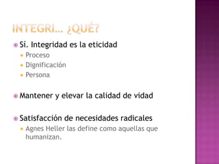 Sí. Integridad es la eticidad
 Proceso
 Dignificación
 Persona
 Mantener y elevar la calidad de vidad
 Satisfacción de necesidades radicales
 Agnes Heller las define como aquellas que
humanizan.
 