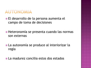  El desarrollo de la persona aumenta el
campo de toma de decisiones
 Heteronomía se presenta cuando las normas
son externas
 La autonomía se produce al interiorizar la
regla
 La madurez concilia estos dos estados
 