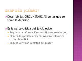  Describir las CIRCUNSTANCIAS en las que se
toma la decisión
 Es la parte crítica del juicio ético
 Requiere la información científica sobre el objeto
 Plantea los posibles escenarios para valorar el
costo – beneficio
 Implica verificar la licitud del placer
 
