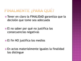  Tener en claro la FINALIDAD garantiza que la
decisión que tome sea adecuada
 El no saber por qué no justifica las
consecuencias negativas
 El fin NO justifica los medios
 En actos materialmente iguales la finalidad
los distingue
 