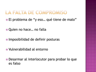  El problema de “y eso… qué tiene de malo”
 Quien no hace… no falla
 Imposibilidad de definir posturas
 Vulnerabilidad al entorno
 Desarmar al interlocutor para probar lo que
es falso
 