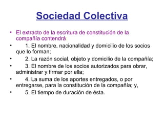 Sociedad Colectiva
• El extracto de la escritura de constitución de la
compañía contendrá:
• 1. El nombre, nacionalidad y domicilio de los socios
que lo forman;
• 2. La razón social, objeto y domicilio de la compañía;
• 3. El nombre de los socios autorizados para obrar,
administrar y firmar por ella;
• 4. La suma de los aportes entregados, o por
entregarse, para la constitución de la compañía; y,
• 5. El tiempo de duración de ésta.
 