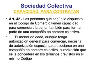 Sociedad Colectiva
CAPACIDAD. PARA CONTRATAR
• Art. 42.- Las personas que según lo dispuesto
en el Código de Comercio tienen capacidad
para comerciar, la tienen también para formar
parte de una compañía en nombre colectivo.
• El menor de edad, aunque tenga
autorización general para comerciar, necesita
de autorización especial para asociarse en una
compañía en nombre colectivo, autorización que
se le concederá en los términos previstos en el
mismo Código
 