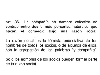 Art. 36.- La compañía en nombre colectivo se
contrae entre dos o más personas naturales que
hacen el comercio bajo una razón social.
La razón social es la fórmula enunciativa de los
nombres de todos los socios, o de algunos de ellos,
con la agregación de las palabras "y compañía".
Sólo los nombres de los socios pueden formar parte
de la razón social
 