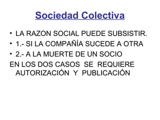 Sociedad Colectiva
• LA RAZON SOCIAL PUEDE SUBSISTIR.
• 1.- SI LA COMPAÑÍA SUCEDE A OTRA
• 2.- A LA MUERTE DE UN SOCIO
EN LOS DOS CASOS SE REQUIERE
AUTORIZACIÓN Y PUBLICACIÓN
 